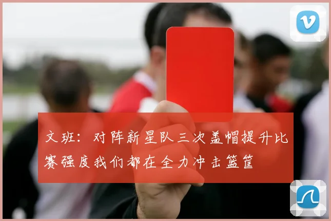文班：对阵新星队三次盖帽提升比赛强度我们都在全力冲击篮筐