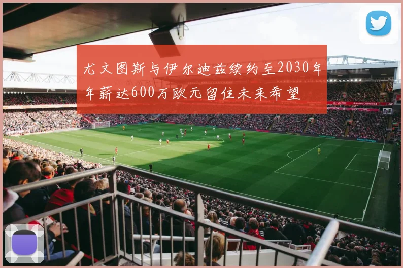 尤文图斯与伊尔迪兹续约至2030年年薪达600万欧元留住未来希望