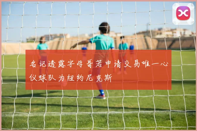 名记透露字母哥若申请交易唯一心仪球队为纽约尼克斯