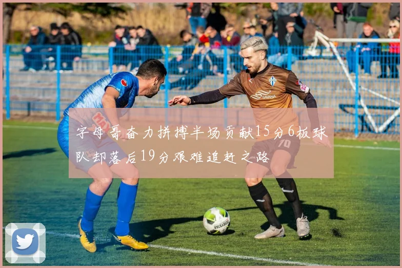 字母哥奋力拼搏半场贡献15分6板球队却落后19分艰难追赶之路