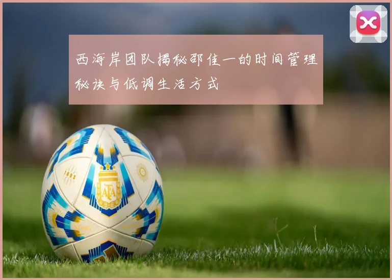 西海岸团队揭秘邵佳一的时间管理秘诀与低调生活方式