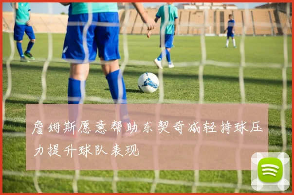 詹姆斯愿意帮助东契奇减轻持球压力提升球队表现