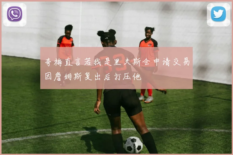 夸梅直言若我是里夫斯会申请交易因詹姆斯复出后打压他