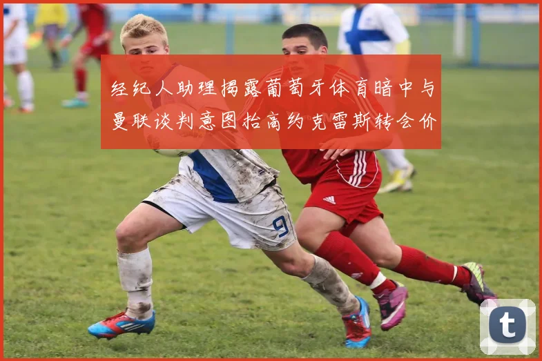 经纪人助理揭露葡萄牙体育暗中与曼联谈判意图抬高约克雷斯转会价格
