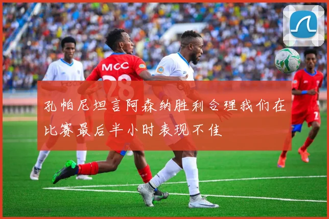 孔帕尼坦言阿森纳胜利合理我们在比赛最后半小时表现不佳