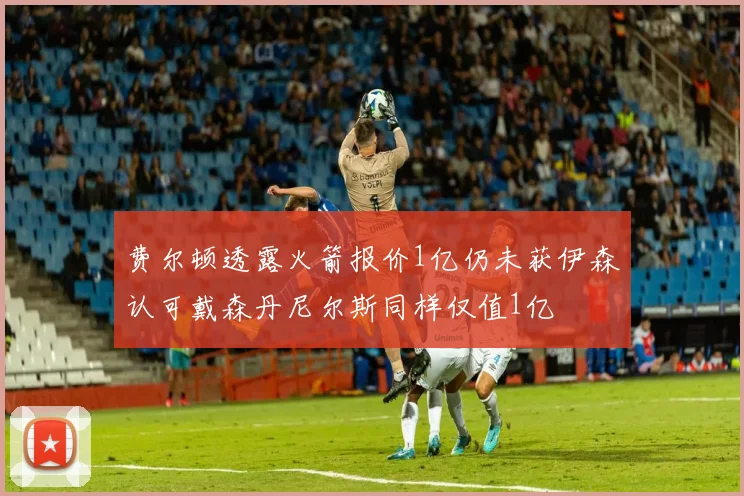费尔顿透露火箭报价1亿仍未获伊森认可戴森丹尼尔斯同样仅值1亿