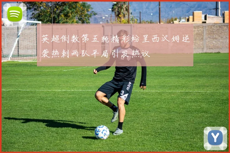 英超倒数第五轮精彩纷呈西汉姆逆袭热刺两队平局引发热议